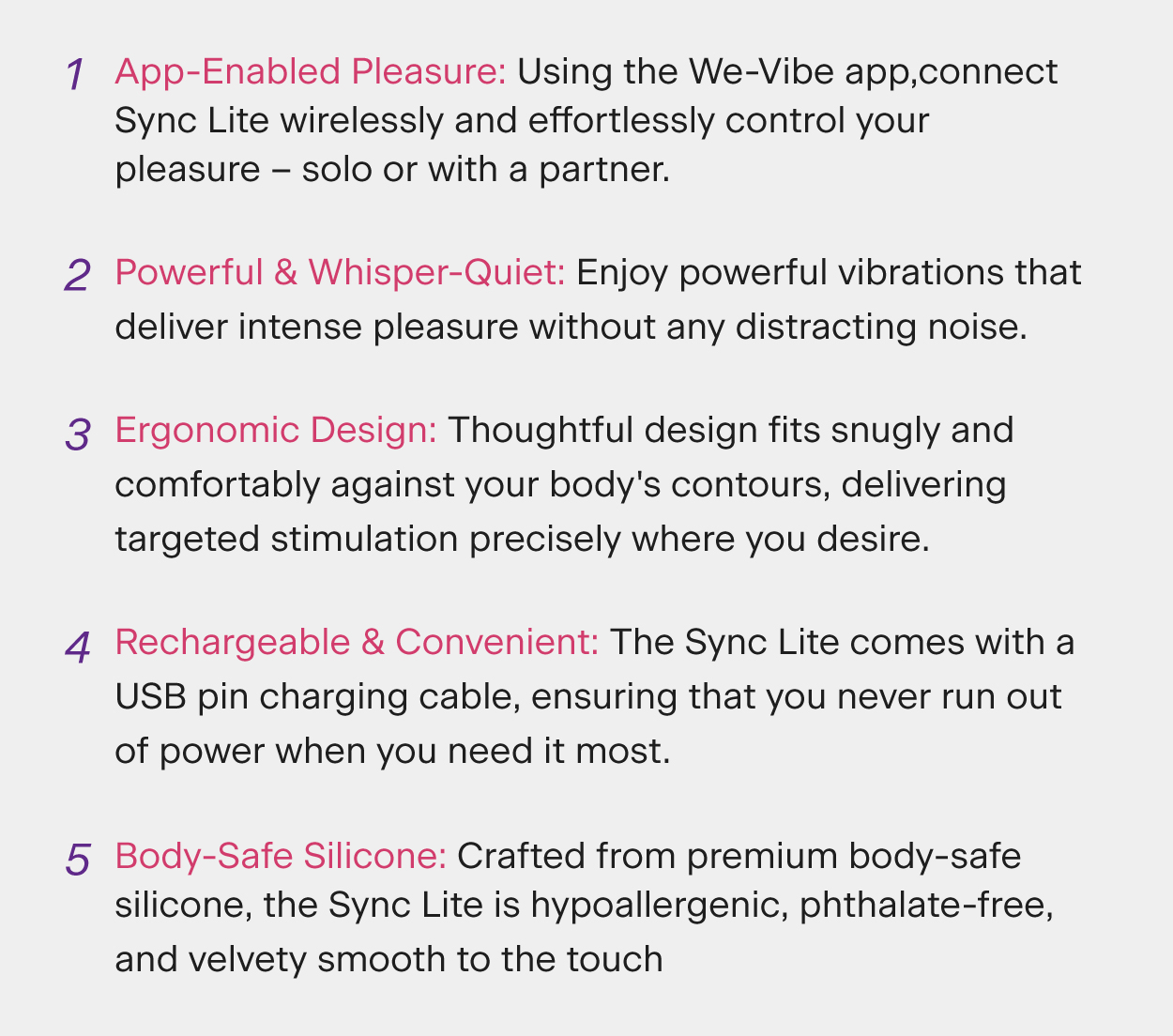 App-Enabled Pleasure: Using the We-Vibe app, connect Sync Lite wirelessly and effortlessly control your pleasure – solo or with a partner.
Powerful & Whisper-Quiet: Enjoy powerful vibrations that deliver intense pleasure without any distracting noise.
Body-Safe Silicone: Crafted from premium body-safe silicone, the Sync Lite is hypoallergenic, phthalate-free, and velvety smooth to the touch. 
Ergonomic Design: Thoughtful design fits snugly and comfortably against your body's contours, delivering targeted stimulation precisely where you desire.
Rechargeable & Convenient: The Sync Lite comes with a USB pin charging cable, ensuring that you never run out of power when you need it most.
